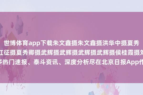 世博体育app下载朱文鑫摄朱文鑫摄洪华中摄夏秀卿摄马文晓摄马文晓摄温红征摄夏秀卿摄武辉摄武辉摄武辉摄武辉摄侯桂霞摄刘义摄阎建庆摄更多热门速报、泰斗资讯、深度分析尽在北京日报App作家：武辉    -世博app官方入口(中国大陆)官方网站