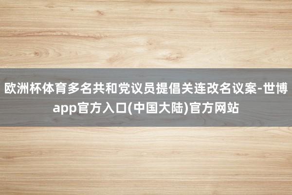 欧洲杯体育多名共和党议员提倡关连改名议案-世博app官方入口(中国大陆)官方网站