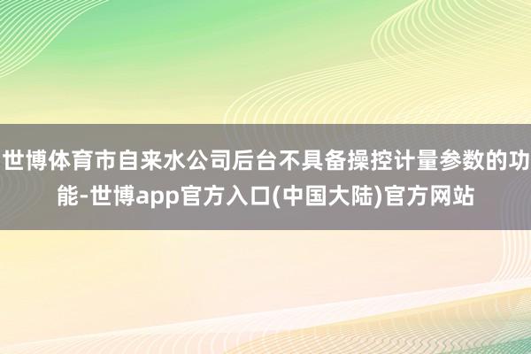 世博体育市自来水公司后台不具备操控计量参数的功能-世博app官方入口(中国大陆)官方网站