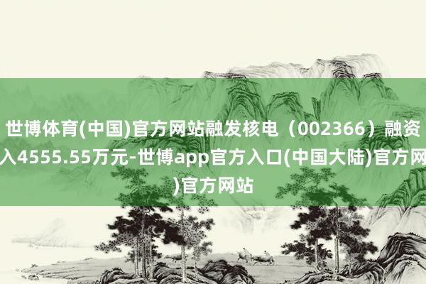 世博体育(中国)官方网站融发核电(002366)融资买入4555.55万元-世博app官方入口(中国大陆)官方网站