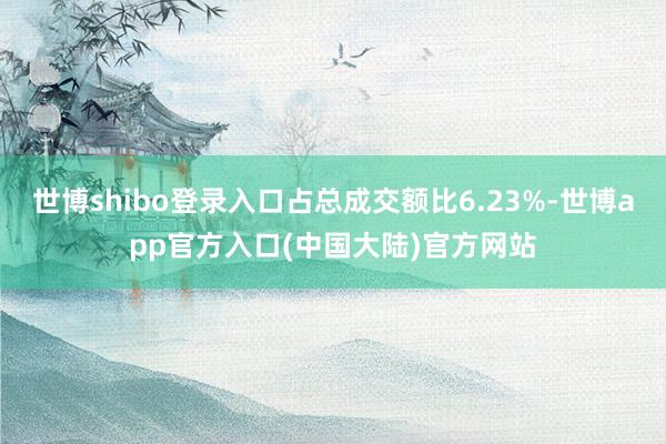 世博shibo登录入口占总成交额比6.23%-世博app官方入口(中国大陆)官方网站