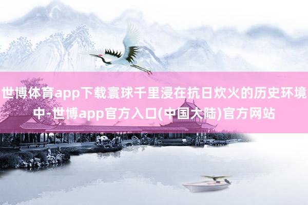 世博体育app下载寰球千里浸在抗日炊火的历史环境中-世博app官方入口(中国大陆)官方网站