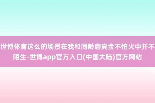 世博体育这么的场景在我和同龄磨真金不怕火中并不陌生-世博app官方入口(中国大陆)官方网站