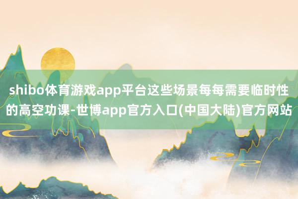 shibo体育游戏app平台这些场景每每需要临时性的高空功课-世博app官方入口(中国大陆)官方网站