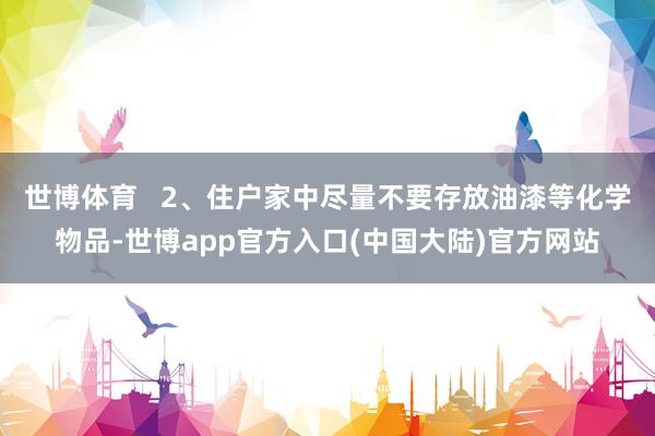 世博体育   2、住户家中尽量不要存放油漆等化学物品-世博app官方入口(中国大陆)官方网站