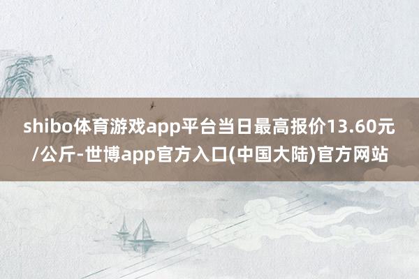 shibo体育游戏app平台当日最高报价13.60元/公斤-世博app官方入口(中国大陆)官方网站