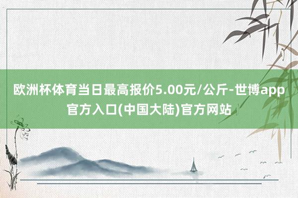 欧洲杯体育当日最高报价5.00元/公斤-世博app官方入口(中国大陆)官方网站