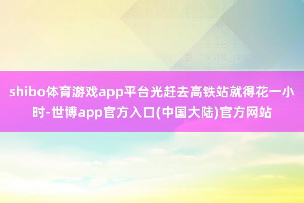 shibo体育游戏app平台光赶去高铁站就得花一小时-世博app官方入口(中国大陆)官方网站