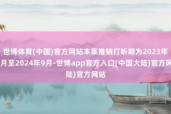 世博体育(中国)官方网站本案推销打听期为2023年10月至2024年9月-世博app官方入口(中国大陆)官方网站