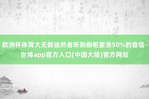 欧洲杯体育大无数徒然者听到橱柜要涨50%的音信-世博app官方入口(中国大陆)官方网站