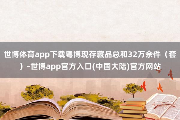 世博体育app下载粤博现存藏品总和32万余件（套）-世博app官方入口(中国大陆)官方网站