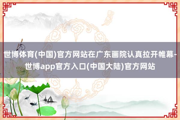 世博体育(中国)官方网站在广东画院认真拉开帷幕-世博app官方入口(中国大陆)官方网站