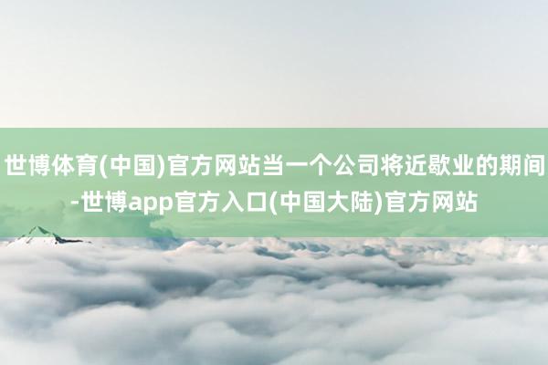 世博体育(中国)官方网站当一个公司将近歇业的期间-世博app官方入口(中国大陆)官方网站