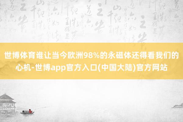 世博体育谁让当今欧洲98%的永磁体还得看我们的心机-世博app官方入口(中国大陆)官方网站