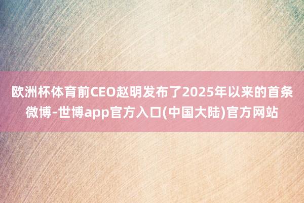 欧洲杯体育前CEO赵明发布了2025年以来的首条微博-世博app官方入口(中国大陆)官方网站