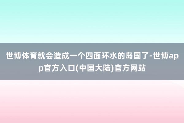 世博体育就会造成一个四面环水的岛国了-世博app官方入口(中国大陆)官方网站