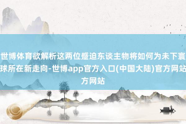世博体育欲解析这两位蹙迫东谈主物将如何为未下寰球所在新走向-世博app官方入口(中国大陆)官方网站