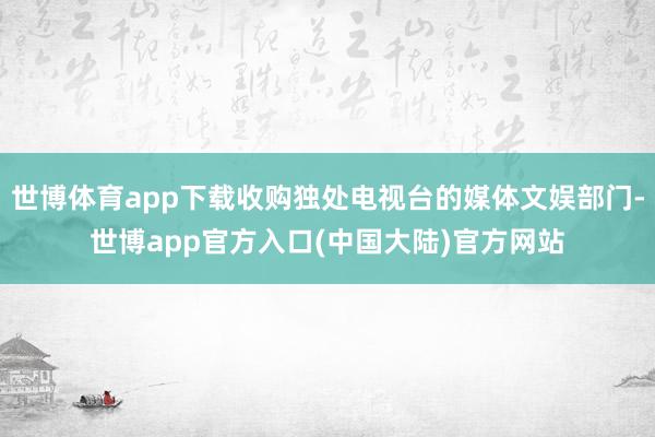 世博体育app下载收购独处电视台的媒体文娱部门-世博app官方入口(中国大陆)官方网站