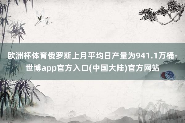 欧洲杯体育俄罗斯上月平均日产量为941.1万桶-世博app官方入口(中国大陆)官方网站