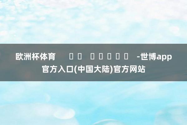 欧洲杯体育      		  					  -世博app官方入口(中国大陆)官方网站