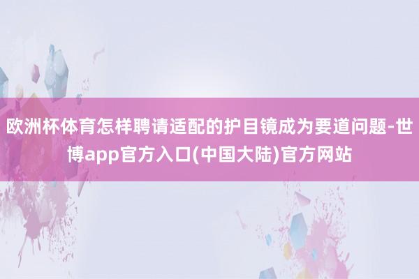 欧洲杯体育怎样聘请适配的护目镜成为要道问题-世博app官方入口(中国大陆)官方网站
