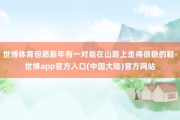 世博体育但愿新年有一对能在山路上走得很稳的鞋-世博app官方入口(中国大陆)官方网站