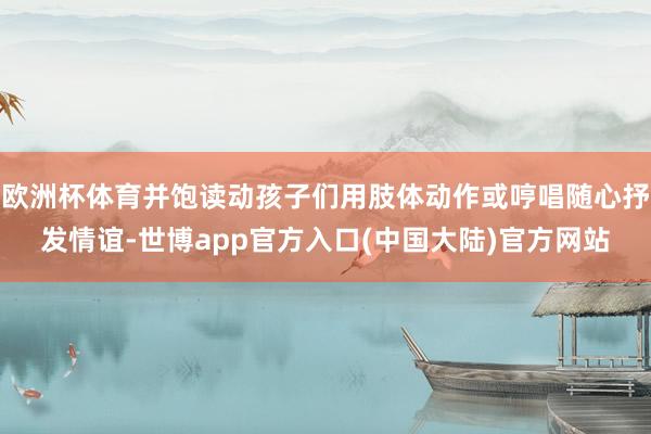 欧洲杯体育并饱读动孩子们用肢体动作或哼唱随心抒发情谊-世博app官方入口(中国大陆)官方网站