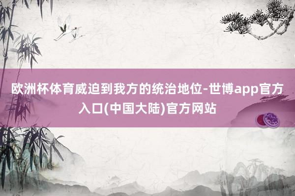欧洲杯体育威迫到我方的统治地位-世博app官方入口(中国大陆)官方网站