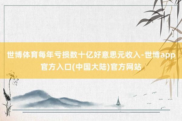 世博体育每年亏损数十亿好意思元收入-世博app官方入口(中国大陆)官方网站