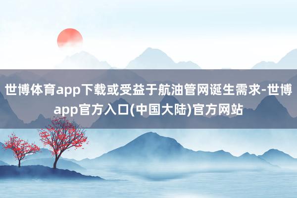 世博体育app下载或受益于航油管网诞生需求-世博app官方入口(中国大陆)官方网站