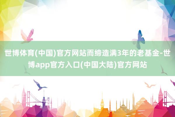 世博体育(中国)官方网站而缔造满3年的老基金-世博app官方入口(中国大陆)官方网站