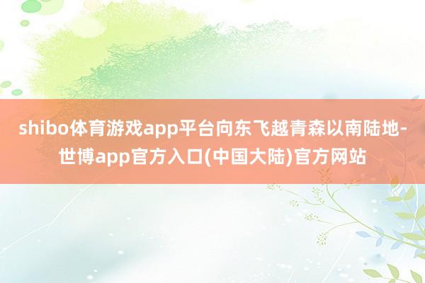shibo体育游戏app平台向东飞越青森以南陆地-世博app官方入口(中国大陆)官方网站