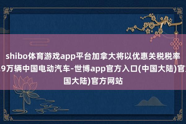 shibo体育游戏app平台加拿大将以优惠关税税率入口4.9万辆中国电动汽车-世博app官方入口(中国大陆)官方网站