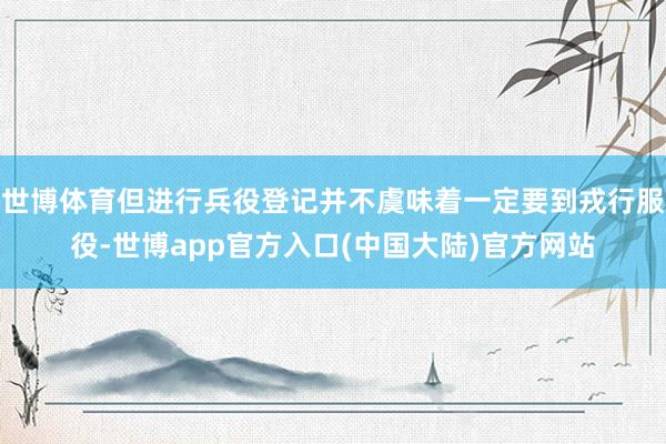 世博体育但进行兵役登记并不虞味着一定要到戎行服役-世博app官方入口(中国大陆)官方网站