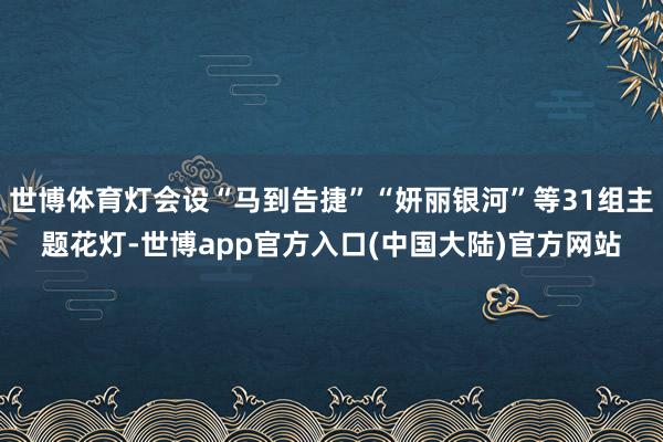 世博体育灯会设“马到告捷”“妍丽银河”等31组主题花灯-世博app官方入口(中国大陆)官方网站