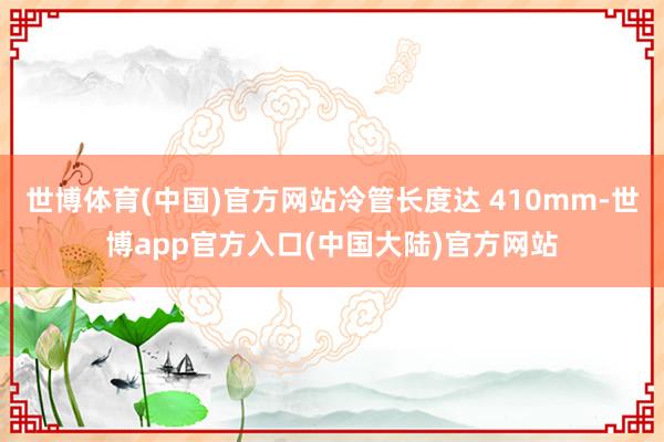 世博体育(中国)官方网站冷管长度达 410mm-世博app官方入口(中国大陆)官方网站
