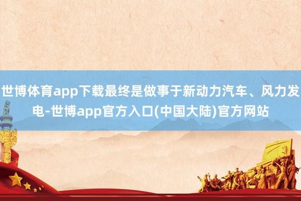 世博体育app下载最终是做事于新动力汽车、风力发电-世博app官方入口(中国大陆)官方网站